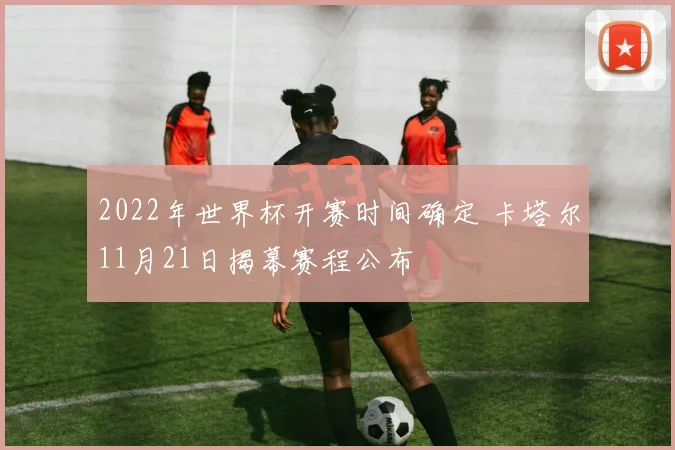 2022年世界杯开赛时间确定 卡塔尔11月21日揭幕赛程公布