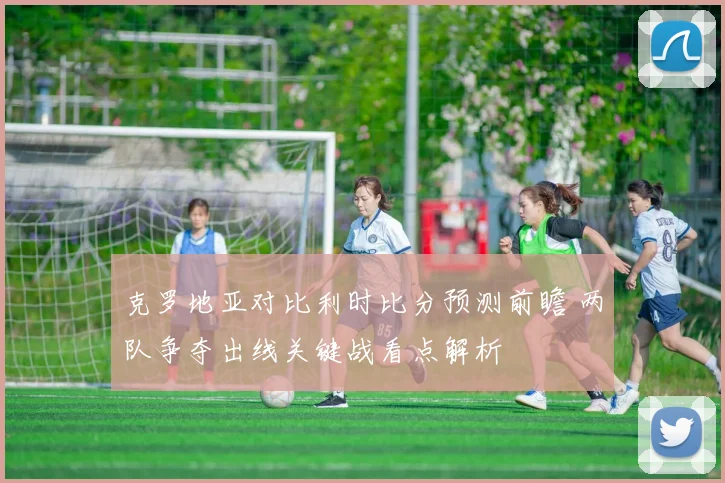 克罗地亚对比利时比分预测前瞻 两队争夺出线关键战看点解析