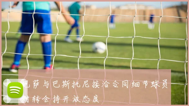 巴萨与巴斯托尼接洽合同细节球员对转会持开放态度