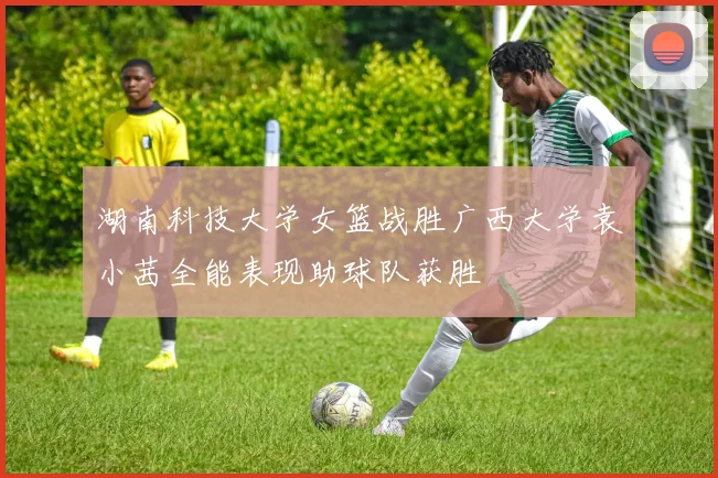 湖南科技大学女篮战胜广西大学袁小茜全能表现助球队获胜