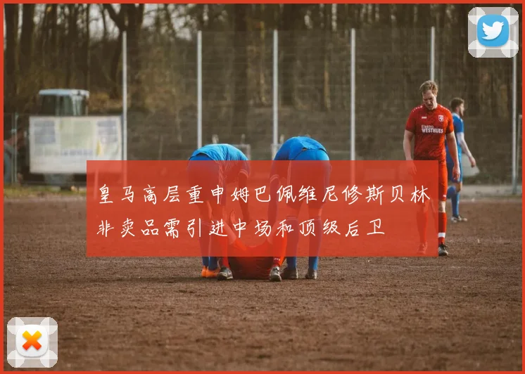 皇马高层重申姆巴佩维尼修斯贝林非卖品需引进中场和顶级后卫