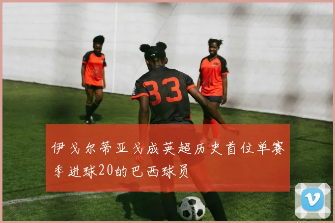 伊戈尔蒂亚戈成英超历史首位单赛季进球20的巴西球员
