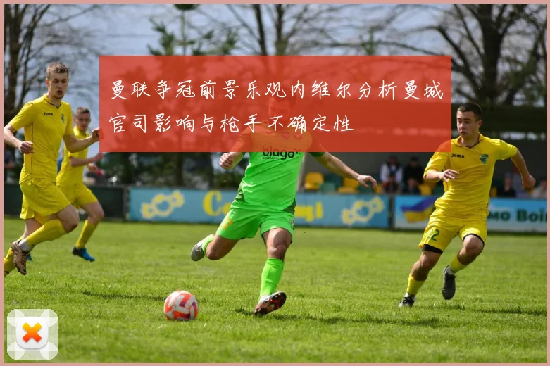 曼联争冠前景乐观内维尔分析曼城官司影响与枪手不确定性