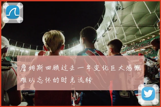 詹姆斯回顾过去一年变化巨大感慨难以忘怀的时光流转