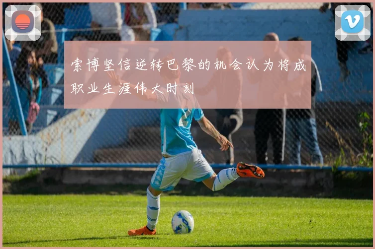 索博坚信逆转巴黎的机会认为将成职业生涯伟大时刻