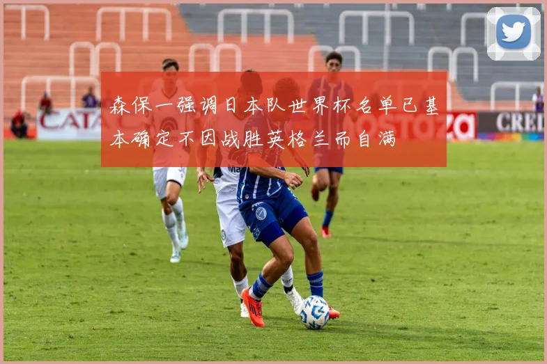 森保一强调日本队世界杯名单已基本确定不因战胜英格兰而自满