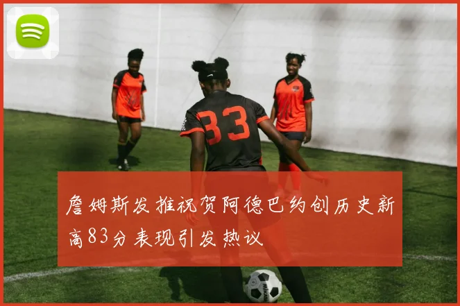 詹姆斯发推祝贺阿德巴约创历史新高83分表现引发热议