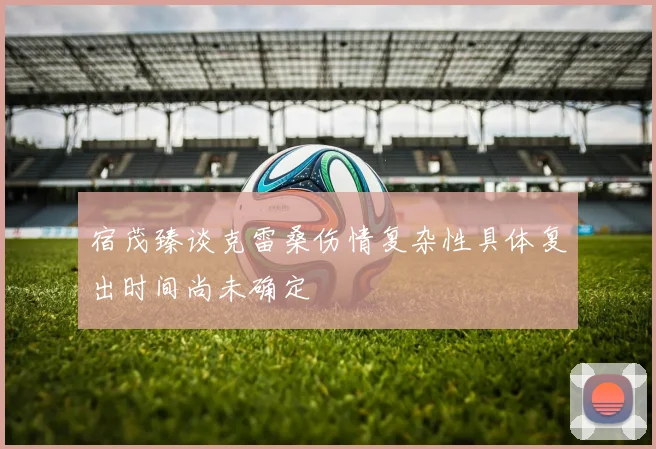宿茂臻谈克雷桑伤情复杂性具体复出时间尚未确定